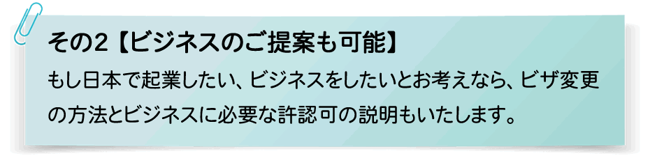 その2【ビジネスのご提案も可能】もし日本で起業したい、ビジネスをしたいとお考えなら、ビザ変更
の方法とビジネスに必要な許認可の説明もいたします。