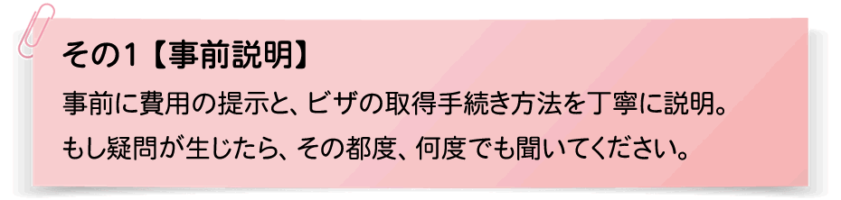 その1【事前説明】事前に費用の提示と、ビザの取得手続き方法を丁寧に説明。もし疑問が生じたら、その都度、何度でも聞いてください。